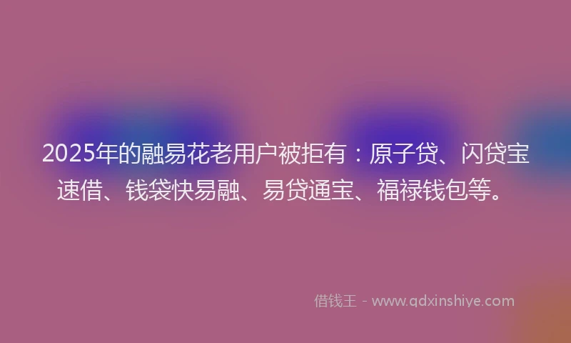 2025年的融易花老用户被拒有：原子贷、闪贷宝速借、钱袋快易融、易贷通宝、福禄钱包等。