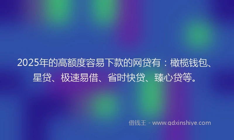 2025年的高额度容易下款的网贷有:橄榄钱包、星贷、极速易借、省时快贷、臻心贷等。
