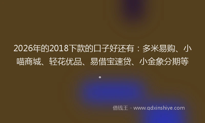 2026年的2018下款的口子好还有:多米易购、小喵商城、轻花优品、易借宝速贷、小金象分期等。