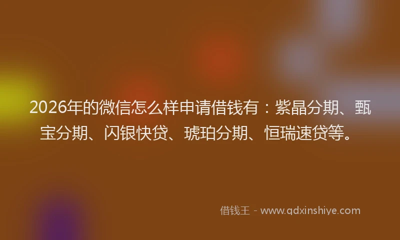 2026年的微信怎么样申请借钱有：紫晶分期、甄宝分期、闪银快贷、琥珀分期、恒瑞速贷等。