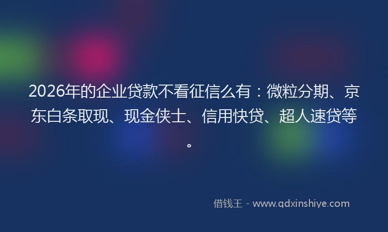 2026年的企业贷款不看征信么有：微粒分期、京东白条取现、现金侠士、信用快贷、超人速贷等。