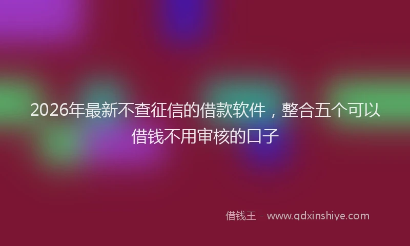 2026年最新不查征信的借款软件，整合五个可以借钱不用审核的口子