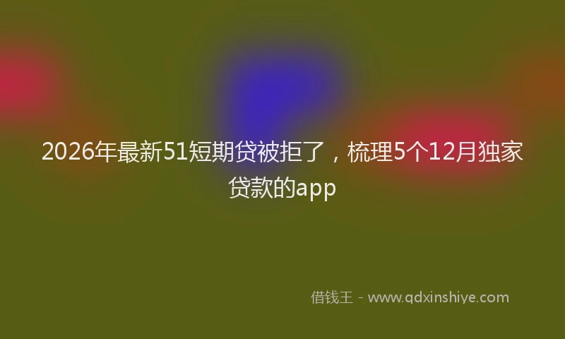 2026年最新51短期贷被拒了，梳理5个12月独家贷款的app