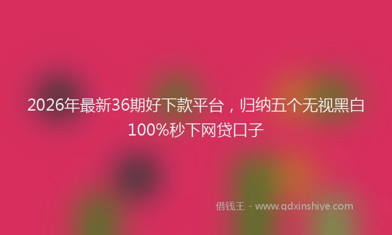 2026年最新36期好下款平台，归纳五个无视黑白100%秒下网贷口子