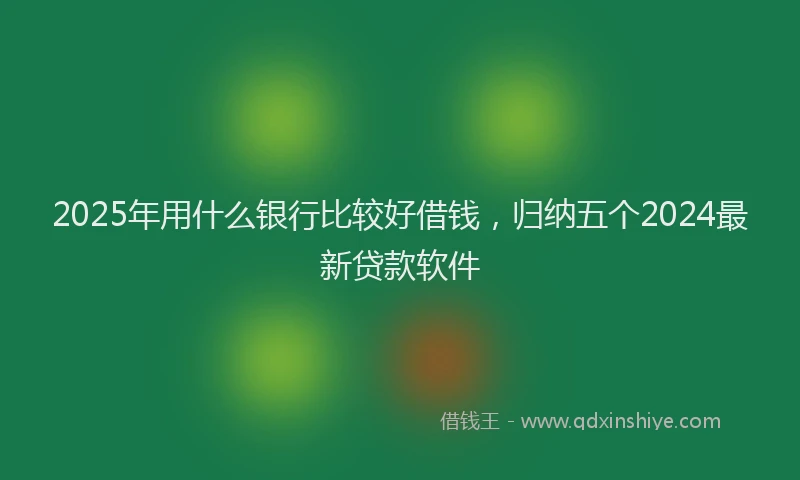 2025年用什么银行比较好借钱，归纳五个2024最新贷款软件