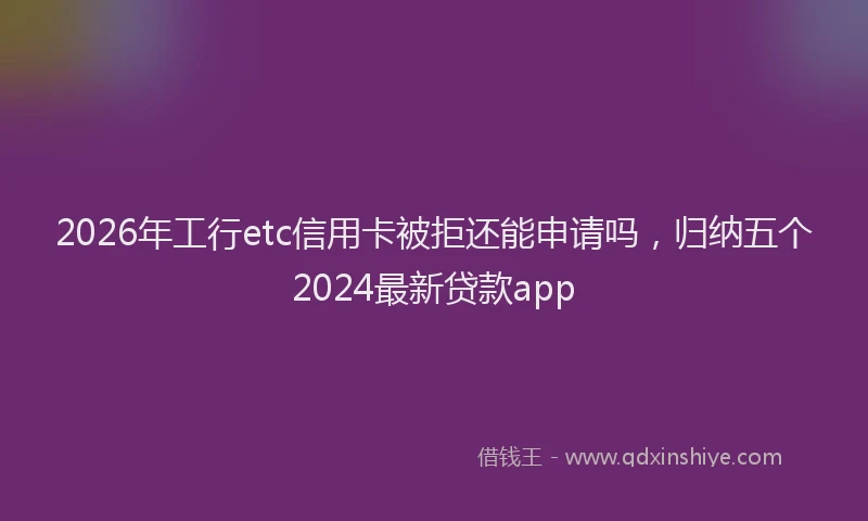 2026年工行etc信用卡被拒还能申请吗，归纳五个2024最新贷款app
