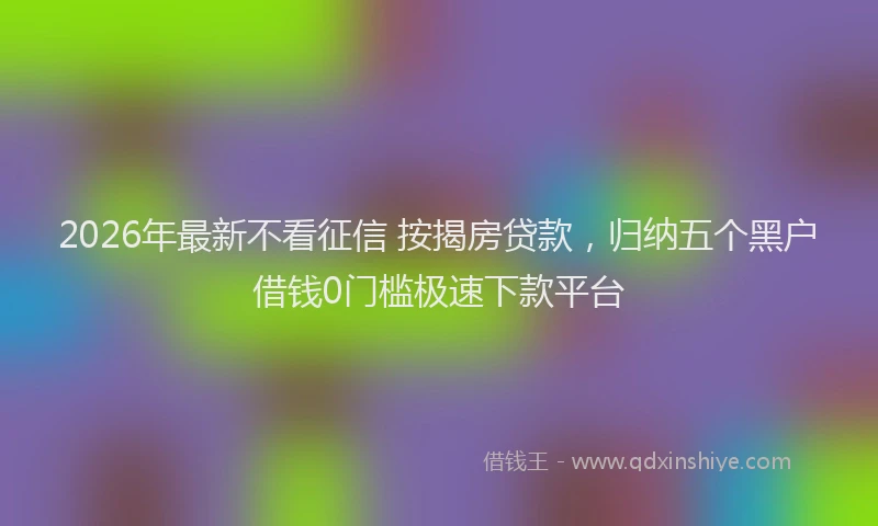 2026年最新不看征信 按揭房贷款，归纳五个黑户借钱0门槛极速下款平台