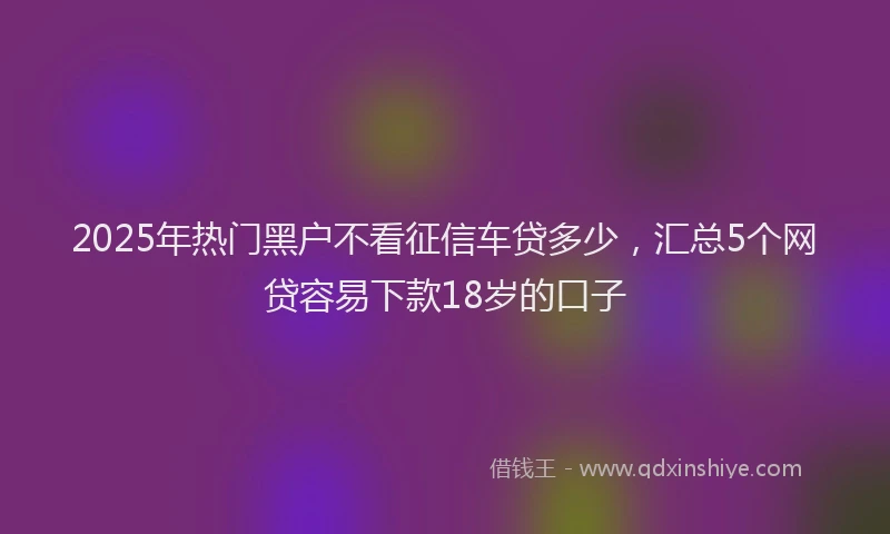 2025年热门黑户不看征信车贷多少,汇总5个网贷容易下款18岁的口子