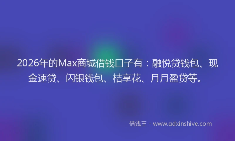 2026年的Max商城借钱口子有:融悦贷钱包、现金速贷、闪银钱包、桔享花、月月盈贷等。