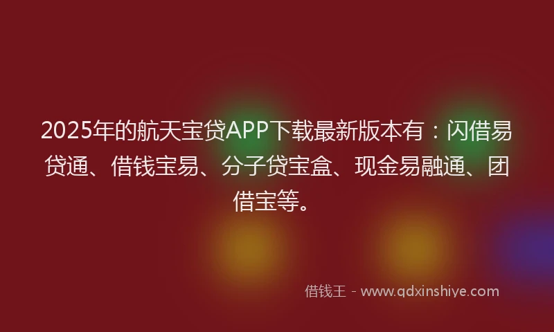 2025年的航天宝贷APP下载最新版本有：闪借易贷通、借钱宝易、分子贷宝盒、现金易融通、团借宝等。