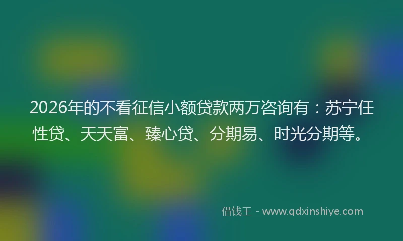 2026年的不看征信小额贷款两万咨询有:苏宁任性贷、天天富、臻心贷、分期易、时光分期等。