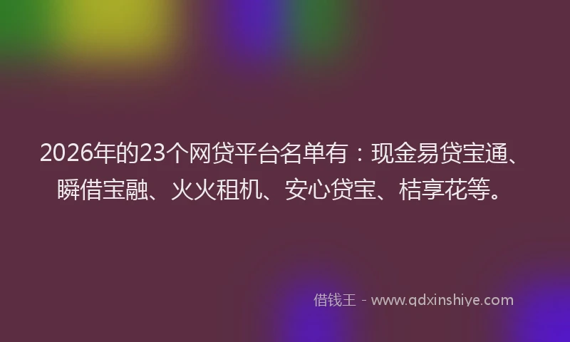 2026年的23个网贷平台名单有：现金易贷宝通、瞬借宝融、火火租机、安心贷宝、桔享花等。