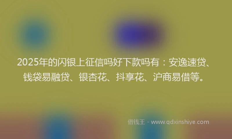 2025年的闪银上征信吗好下款吗有:安逸速贷、钱袋易融贷、银杏花、抖享花、沪商易借等。