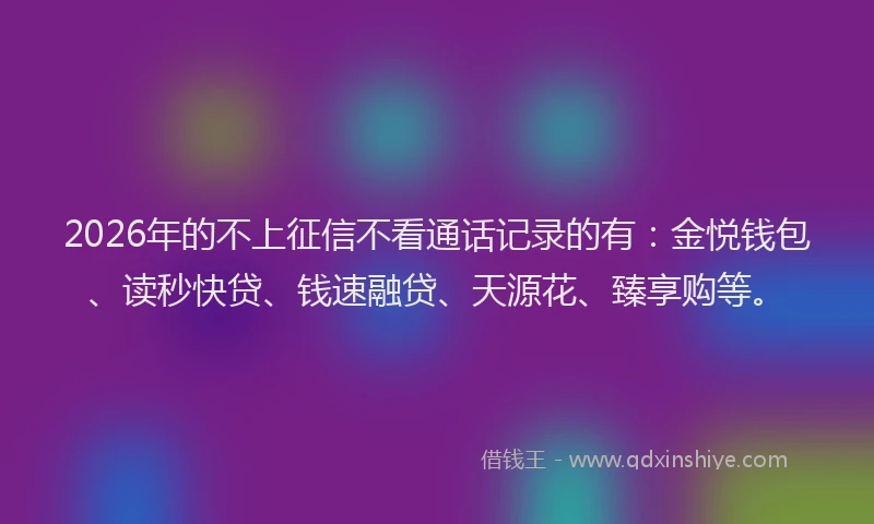 2026年的不上征信不看通话记录的有：金悦钱包、读秒快贷、钱速融贷、天源花、臻享购等。