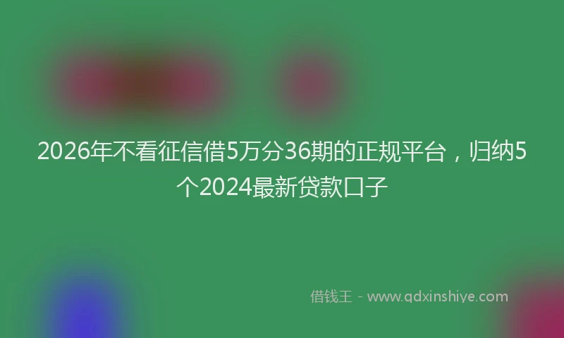 2026年不看征信借5万分36期的正规平台，归纳5个2024最新贷款口子