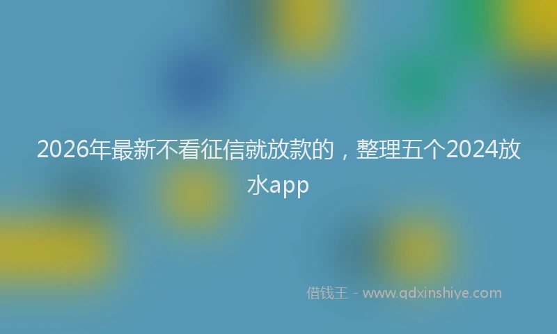 2026年最新不看征信就放款的,整理五个2024放水app