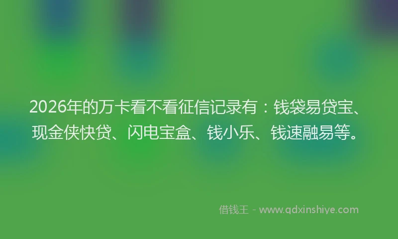 2026年的万卡看不看征信记录有：钱袋易贷宝、现金侠快贷、闪电宝盒、钱小乐、钱速融易等。