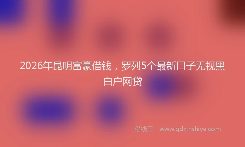 2026年昆明富豪借钱，罗列5个最新口子无视黑白户网贷