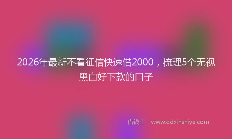 2026年最新不看征信快速借2000，梳理5个无视黑白好下款的口子