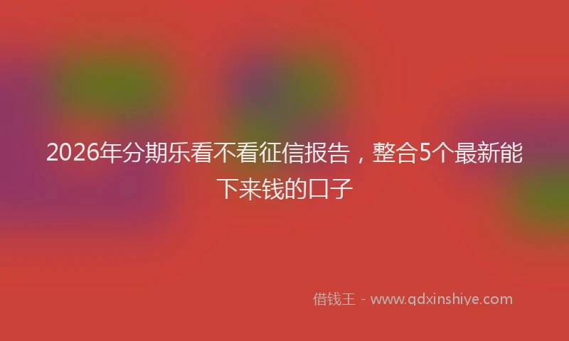 2026年分期乐看不看征信报告，整合5个最新能下来钱的口子