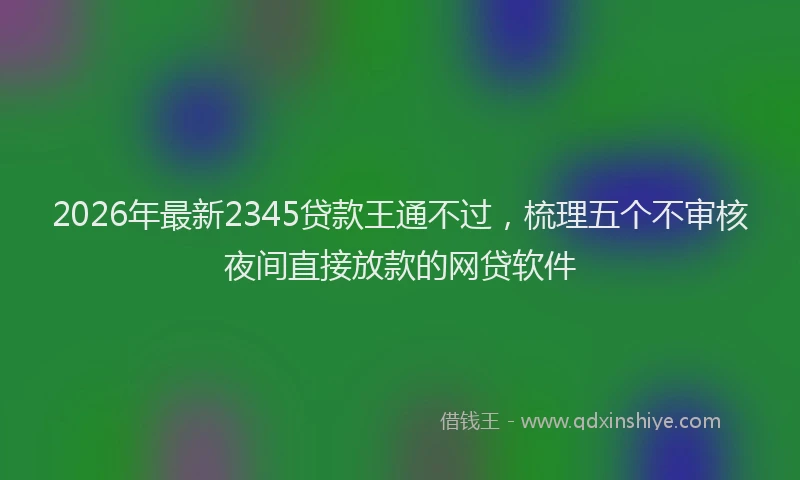 2026年最新2345贷款王通不过，梳理五个不审核夜间直接放款的网贷软件