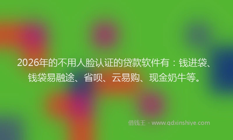 2026年的不用人脸认证的贷款软件有:钱进袋、钱袋易融途、省呗、云易购、现金奶牛等。
