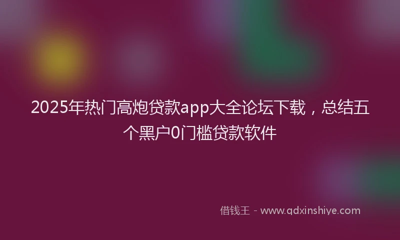 2025年热门高炮贷款app大全论坛下载，总结五个黑户0门槛贷款软件