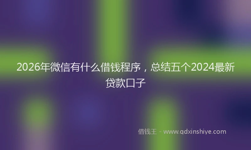 2026年微信有什么借钱程序,总结五个2024最新贷款口子
