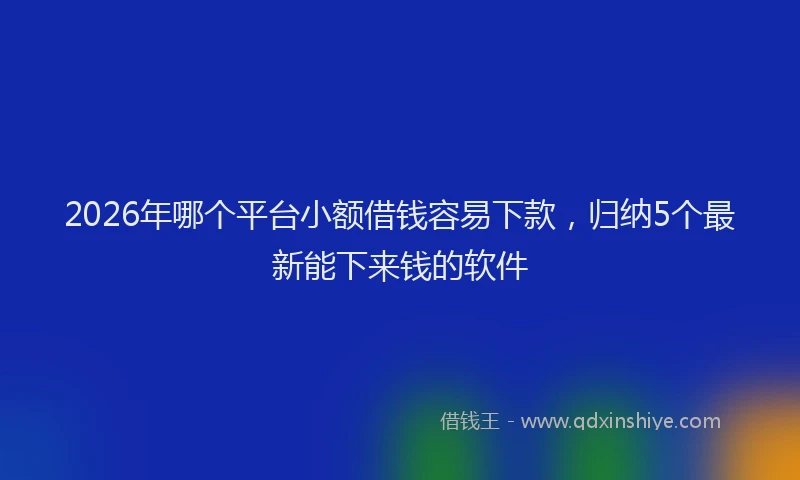 2026年哪个平台小额借钱容易下款,归纳5个最新能下来钱的软件
