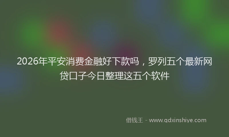 2026年平安消费金融好下款吗，罗列五个最新网贷口子今日整理这五个软件