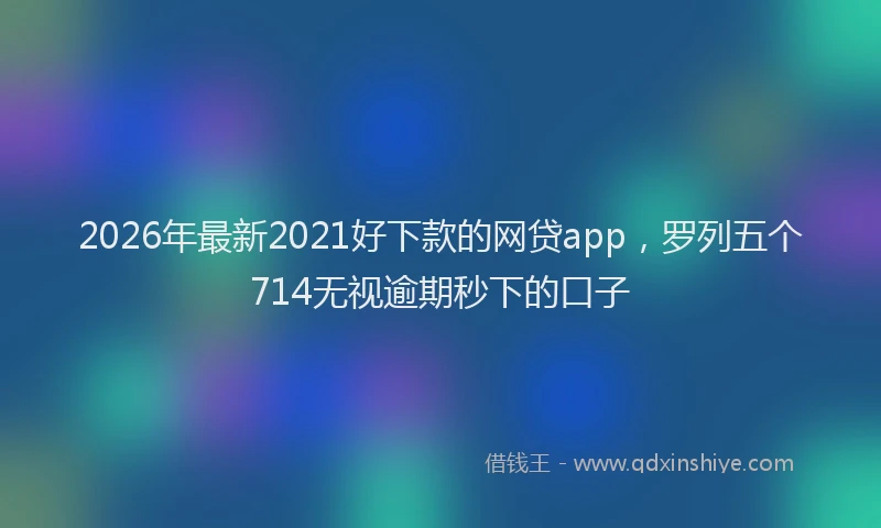 2026年最新2021好下款的网贷app，罗列五个714无视逾期秒下的口子