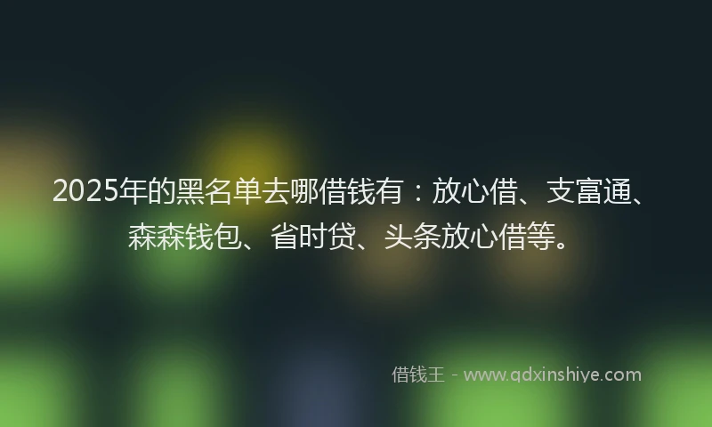 2025年的黑名单去哪借钱有:放心借、支富通、森森钱包、省时贷、头条放心借等。