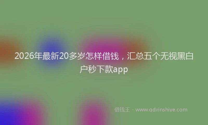 2026年最新20多岁怎样借钱，汇总五个无视黑白户秒下款app