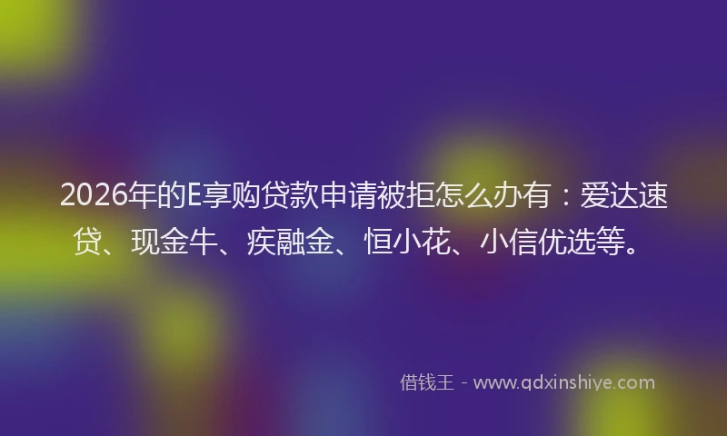 2026年的E享购贷款申请被拒怎么办有:爱达速贷、现金牛、疾融金、恒小花、小信优选等。