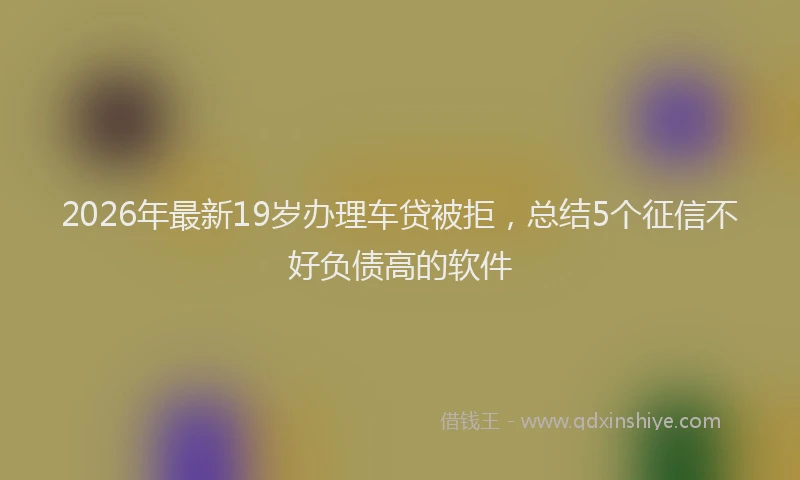 2026年最新19岁办理车贷被拒,总结5个征信不好负债高的软件