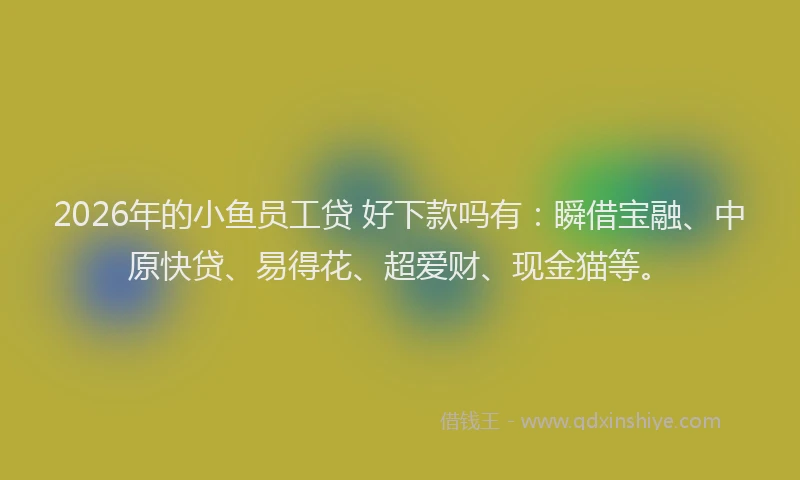 2026年的小鱼员工贷 好下款吗有：瞬借宝融、中原快贷、易得花、超爱财、现金猫等。