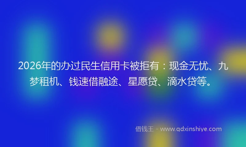 2026年的办过民生信用卡被拒有：现金无忧、九梦租机、钱速借融途、星愿贷、滴水贷等。
