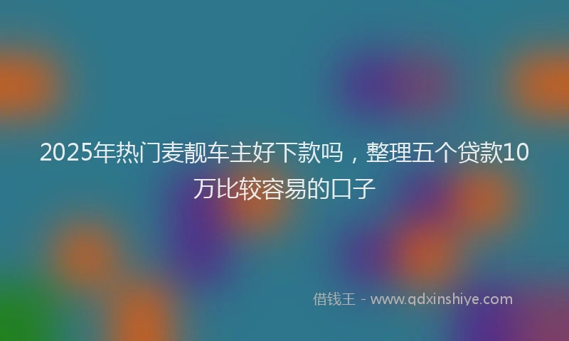 2025年热门麦靓车主好下款吗，整理五个贷款10万比较容易的口子