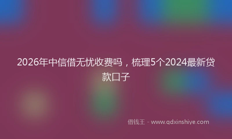 2026年中信借无忧收费吗，梳理5个2024最新贷款口子