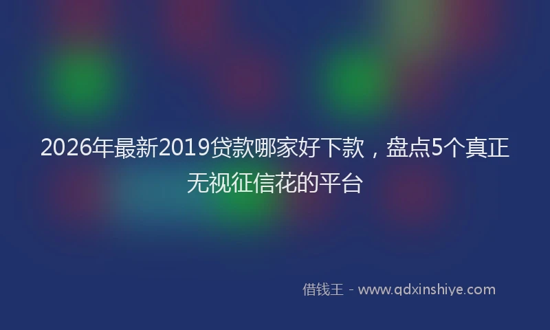 2026年最新2019贷款哪家好下款,盘点5个真正无视征信花的平台