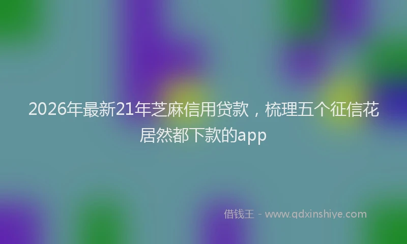 2026年最新21年芝麻信用贷款，梳理五个征信花居然都下款的app