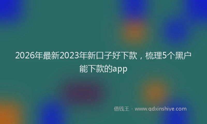 2026年最新2023年新口子好下款,梳理5个黑户能下款的app