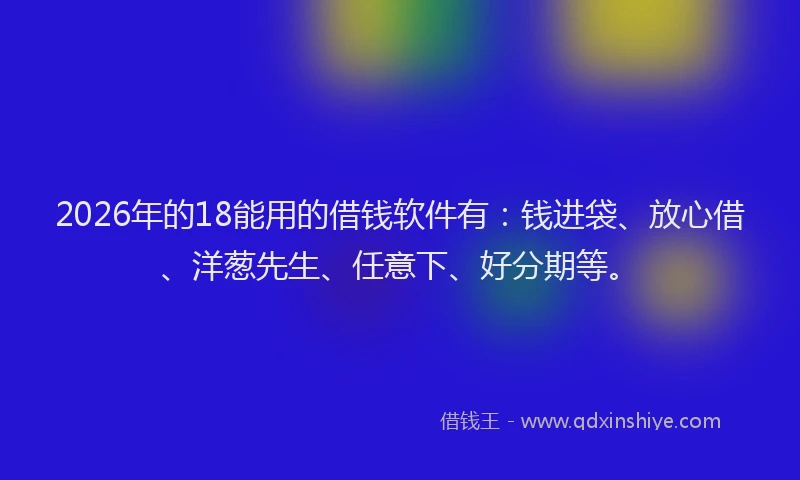 2026年的18能用的借钱软件有：钱进袋、放心借、洋葱先生、任意下、好分期等。