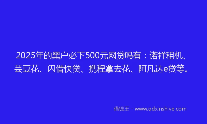 2025年的黑户必下500元网贷吗有：诺祥租机、芸豆花、闪借快贷、携程拿去花、阿凡达e贷等。