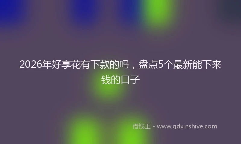 2026年好享花有下款的吗，盘点5个最新能下来钱的口子