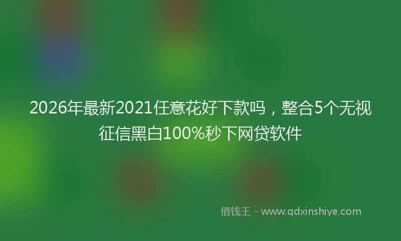 2026年最新2021任意花好下款吗，整合5个无视征信黑白100%秒下网贷软件