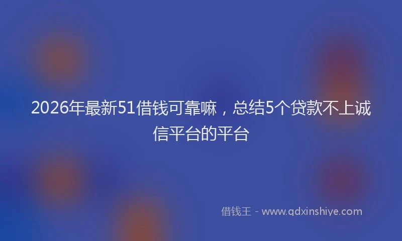 2026年最新51借钱可靠嘛，总结5个贷款不上诚信平台的平台