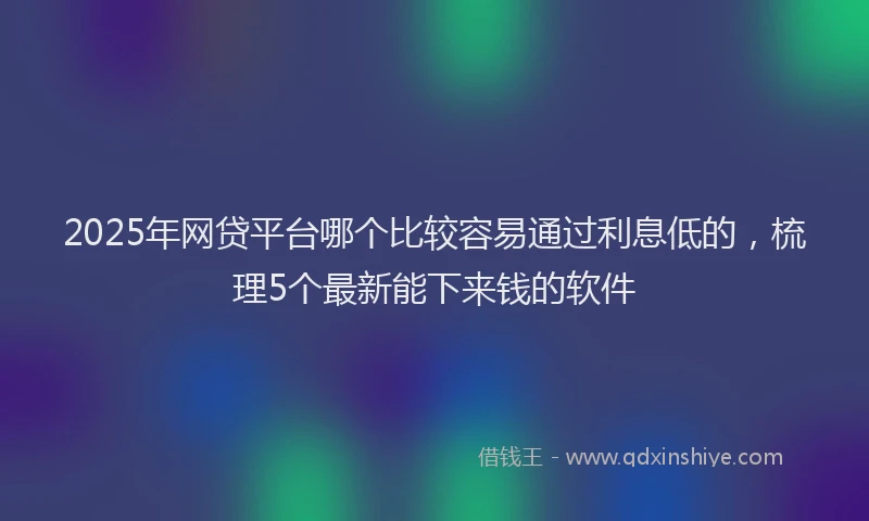 2025年网贷平台哪个比较容易通过利息低的，梳理5个最新能下来钱的软件