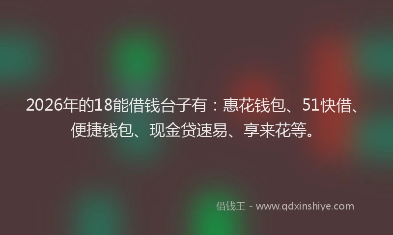 2026年的18能借钱台子有：惠花钱包、51快借、便捷钱包、现金贷速易、享来花等。