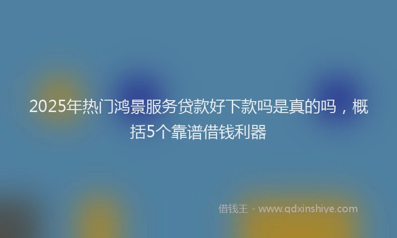 2025年热门鸿景服务贷款好下款吗是真的吗,概括5个靠谱借钱利器